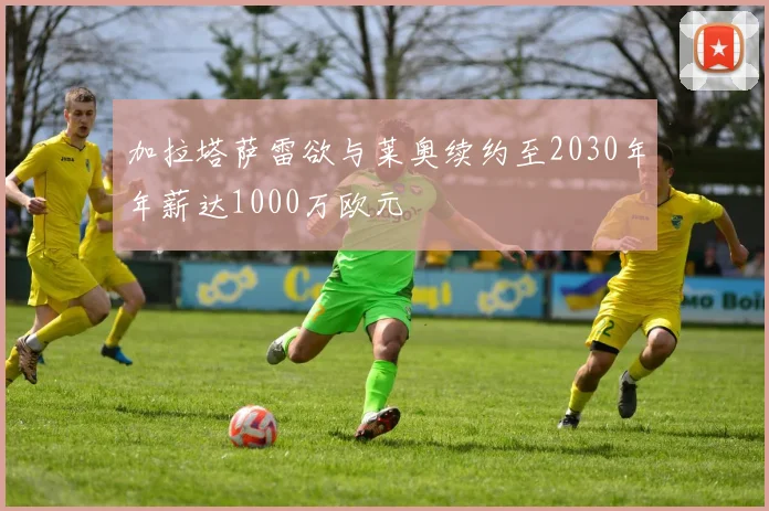 加拉塔萨雷欲与莱奥续约至2030年年薪达1000万欧元