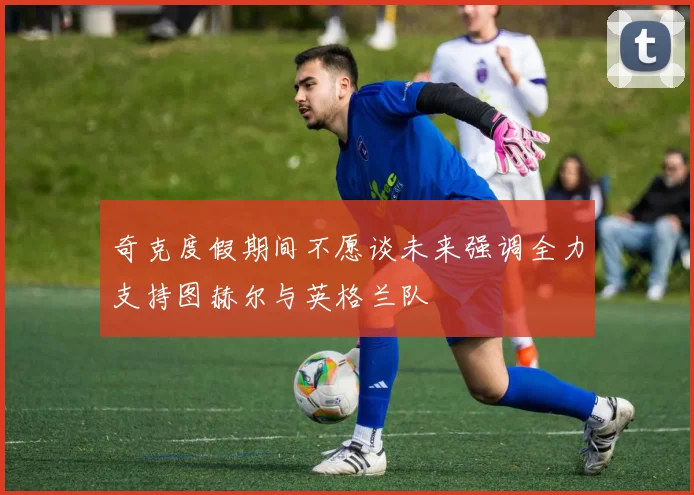 奇克度假期间不愿谈未来强调全力支持图赫尔与英格兰队