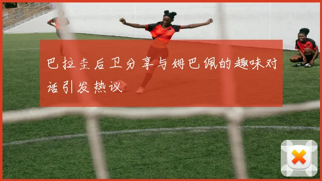 巴拉圭后卫分享与姆巴佩的趣味对话引发热议