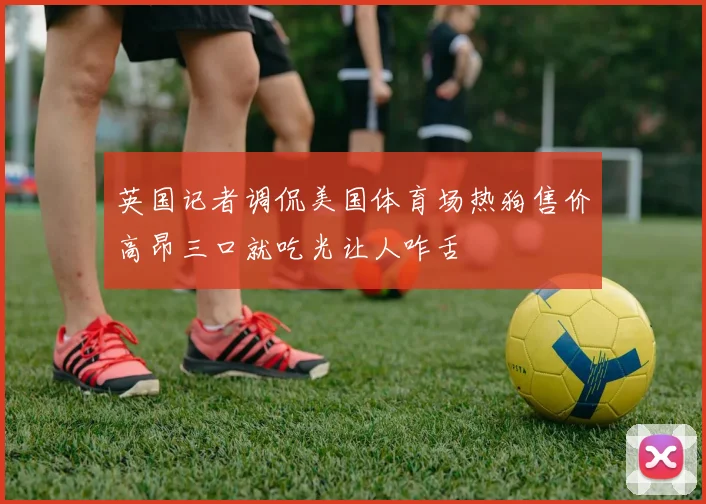 英国记者调侃美国体育场热狗售价高昂三口就吃光让人咋舌