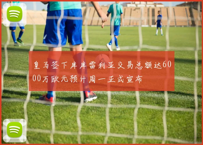 皇马签下库库雷利亚交易总额达6000万欧元预计周一正式宣布