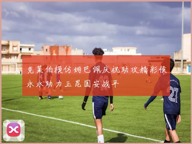 克莱伯模仿姆巴佩庆祝助攻精彩侯永永助力玉昆国安战平