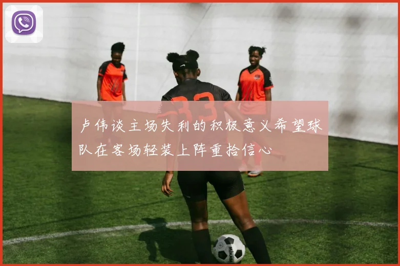 卢伟谈主场失利的积极意义希望球队在客场轻装上阵重拾信心