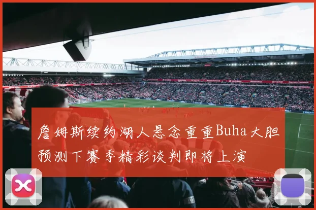 詹姆斯续约湖人悬念重重Buha大胆预测下赛季精彩谈判即将上演