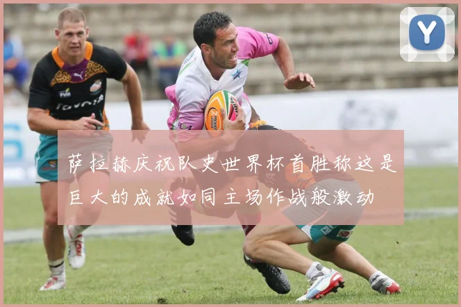 萨拉赫庆祝队史世界杯首胜称这是巨大的成就如同主场作战般激动