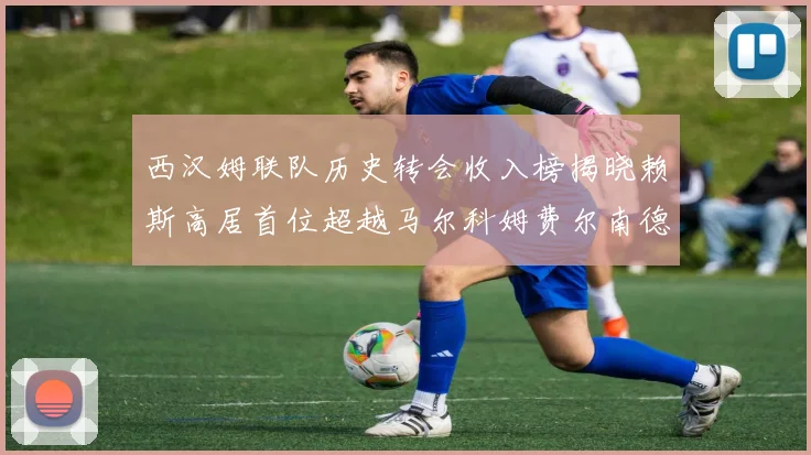 西汉姆联队历史转会收入榜揭晓赖斯高居首位超越马尔科姆费尔南德斯