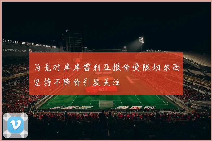 马竞对库库雷利亚报价受限切尔西坚持不降价引发关注