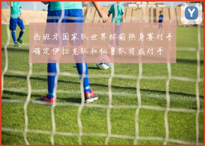 西班牙国家队世界杯前热身赛对手确定伊拉克队和秘鲁队将成对手
