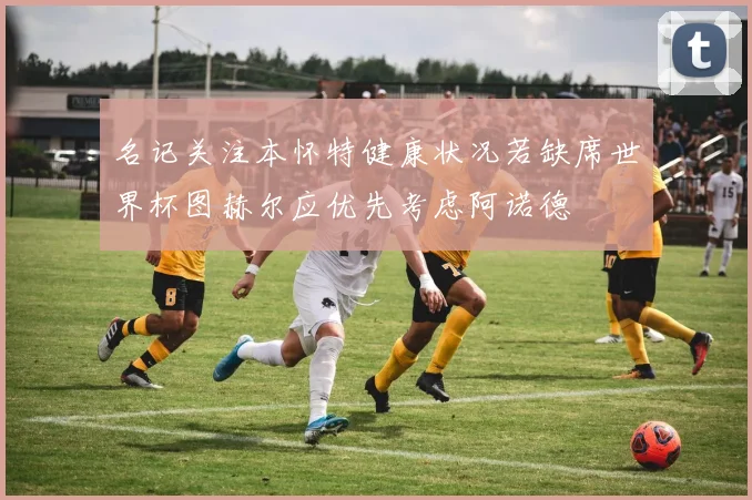 名记关注本怀特健康状况若缺席世界杯图赫尔应优先考虑阿诺德
