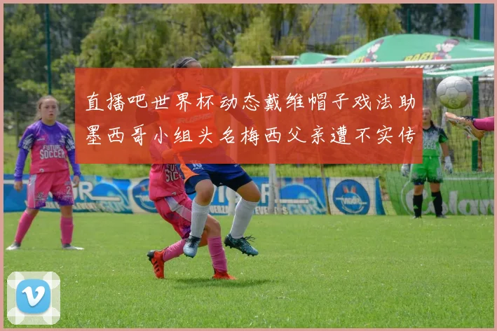 直播吧世界杯动态戴维帽子戏法助墨西哥小组头名梅西父亲遭不实传言困扰