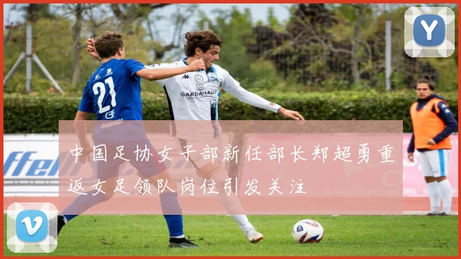 中国足协女子部新任部长郑超勇重返女足领队岗位引发关注