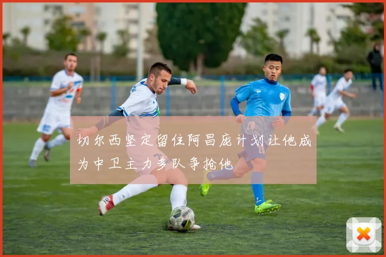 切尔西坚定留住阿昌庞计划让他成为中卫主力多队争抢他