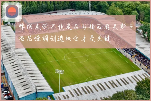 锋线表现不佳是否与梅西有关斯卡洛尼强调创造机会才是关键