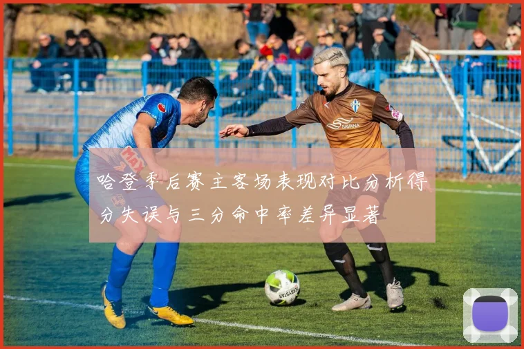 哈登季后赛主客场表现对比分析得分失误与三分命中率差异显著