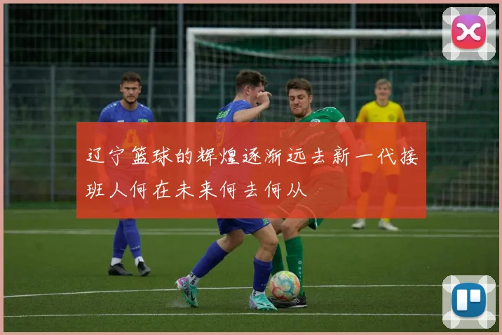 辽宁篮球的辉煌逐渐远去新一代接班人何在未来何去何从
