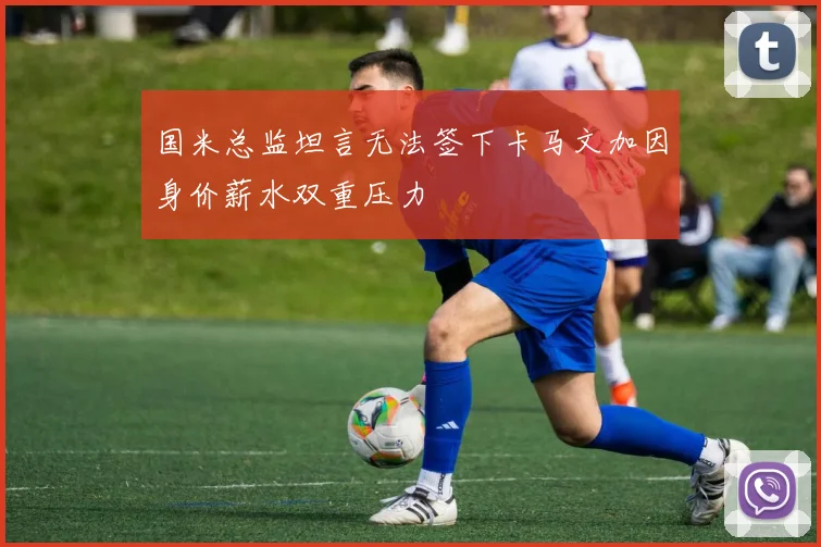 国米总监坦言无法签下卡马文加因身价薪水双重压力