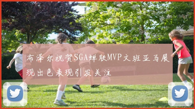 布泽尔祝贺SGA蝉联MVP文班亚马展现出色表现引发关注