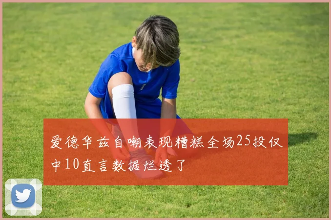 爱德华兹自嘲表现糟糕全场25投仅中10直言数据烂透了
