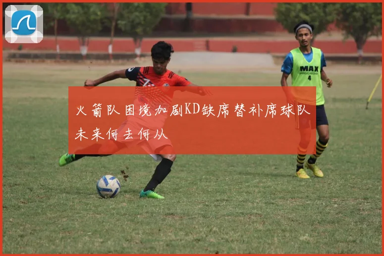 火箭队困境加剧KD缺席替补席球队未来何去何从