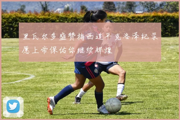 里瓦尔多盛赞梅西追平克洛泽纪录愿上帝保佑你继续辉煌