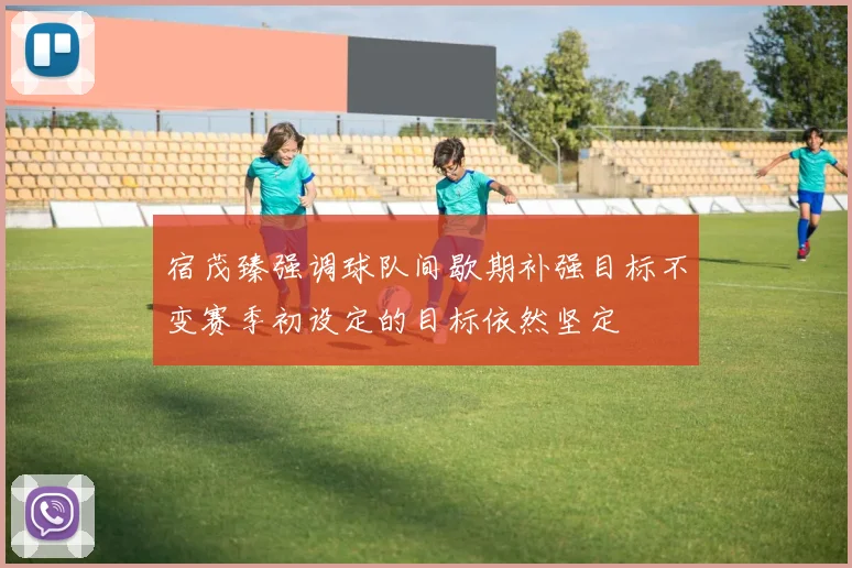 宿茂臻强调球队间歇期补强目标不变赛季初设定的目标依然坚定