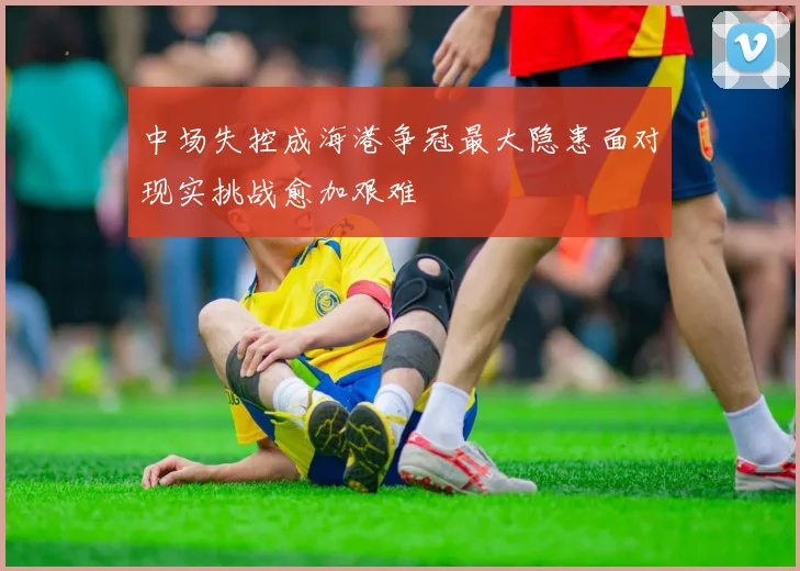 中场失控成海港争冠最大隐患面对现实挑战愈加艰难