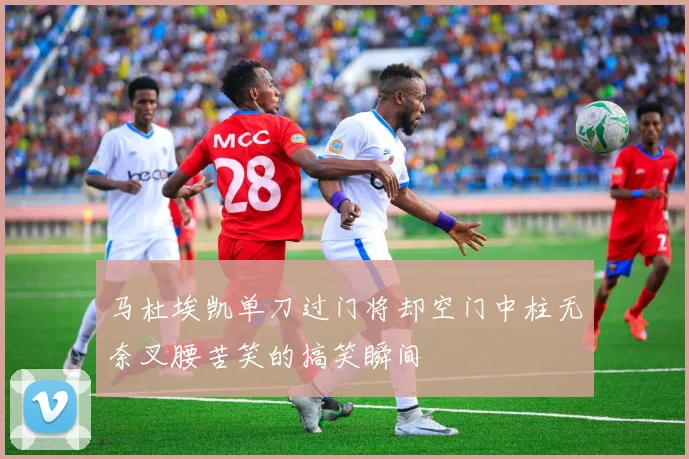 马杜埃凯单刀过门将却空门中柱无奈叉腰苦笑的搞笑瞬间