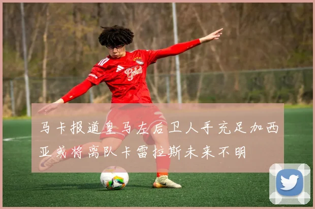 马卡报道皇马左后卫人手充足加西亚或将离队卡雷拉斯未来不明