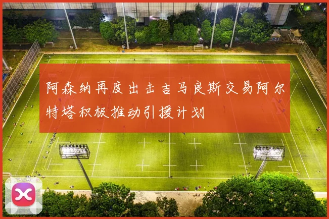 阿森纳再度出击吉马良斯交易阿尔特塔积极推动引援计划