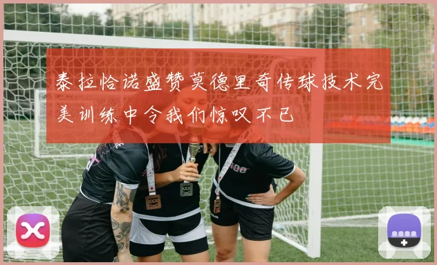 泰拉恰诺盛赞莫德里奇传球技术完美训练中令我们惊叹不已